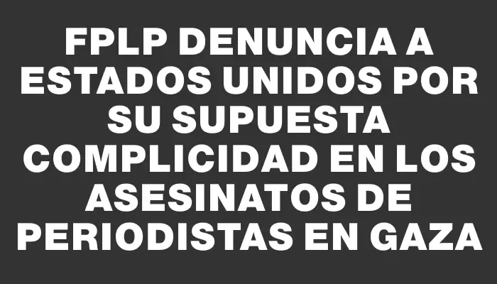 Fplp denuncia a Estados Unidos por su supuesta complicidad en los asesinatos de periodistas en Gaza