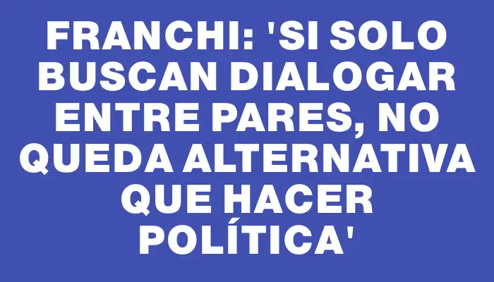 Franchi: “Si solo buscan dialogar entre pares, no queda alternativa que hacer política”