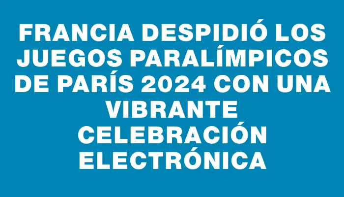 Francia despidió los Juegos Paralímpicos de París 2024 con una vibrante celebración electrónica