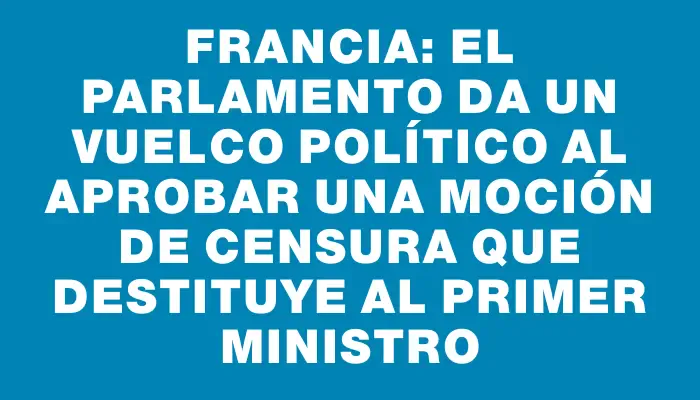 Francia: El Parlamento da un vuelco político al aprobar una moción de censura que destituye al primer ministro