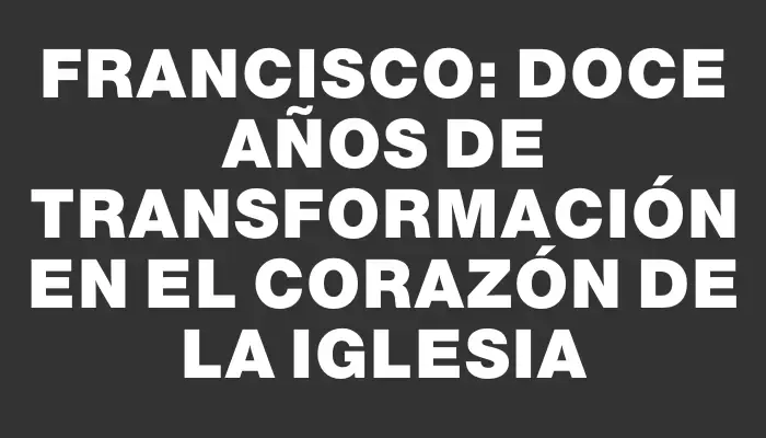 Francisco: Doce años de transformación en el corazón de la Iglesia