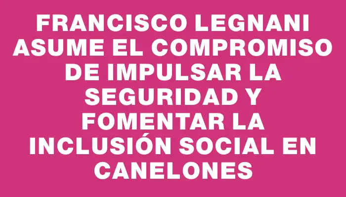 Francisco Legnani asume el compromiso de impulsar la seguridad y fomentar la inclusión social en Canelones