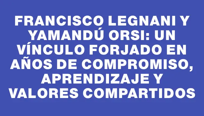 Francisco Legnani y Yamandú Orsi: un vínculo forjado en años de compromiso, aprendizaje y valores compartidos