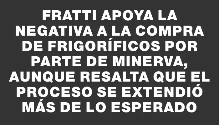 Fratti apoya la negativa a la compra de frigoríficos por parte de Minerva, aunque resalta que el proceso se extendió más de lo esperado