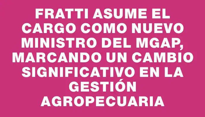 Fratti asume el cargo como nuevo ministro del Mgap, marcando un cambio significativo en la gestión agropecuaria