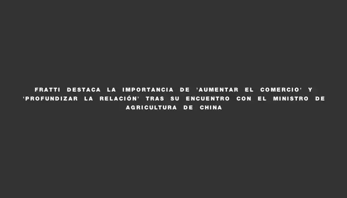 Fratti destaca la importancia de "aumentar el comercio" y "profundizar la relación" tras su encuentro con el ministro de Agricultura de China