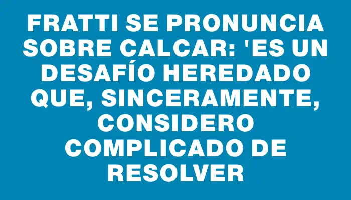 Fratti se pronuncia sobre Calcar: "Es un desafío heredado que, sinceramente, considero complicado de resolver