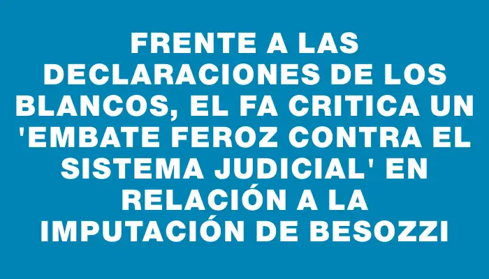 Frente a las declaraciones de los blancos, el Fa critica un "embate feroz contra el sistema judicial" en relación a la imputación de Besozzi