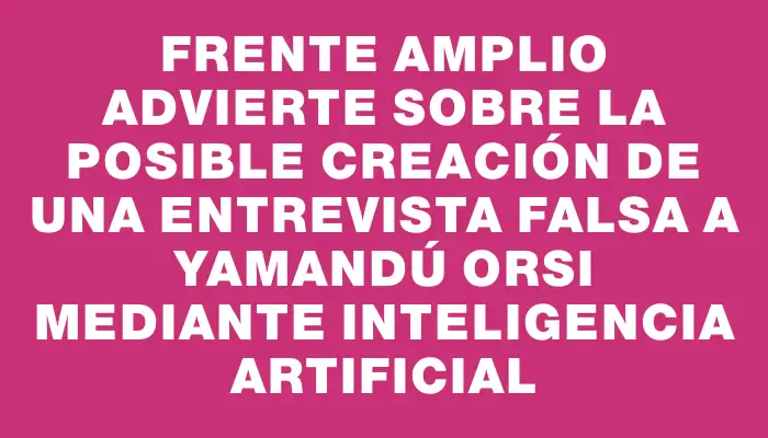 Frente Amplio advierte sobre la posible creación de una entrevista falsa a Yamandú Orsi mediante inteligencia artificial