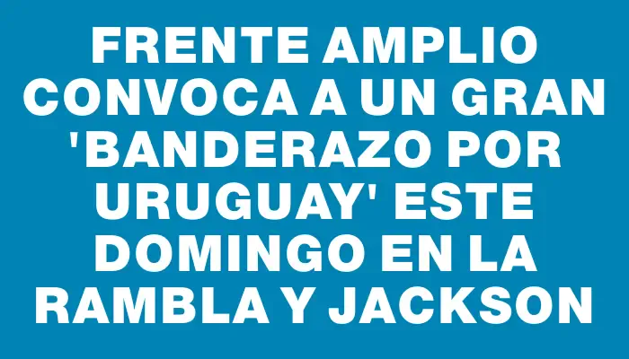 Frente Amplio convoca a un gran "Banderazo por Uruguay" este domingo en la rambla y Jackson