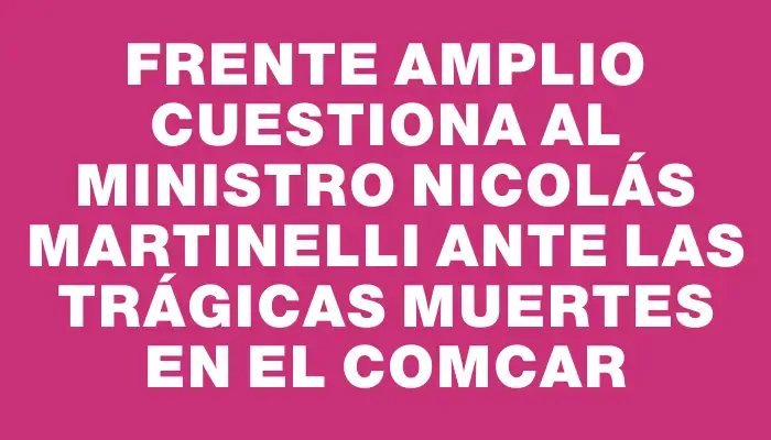 Frente Amplio cuestiona al ministro Nicolás Martinelli ante las trágicas muertes en el Comcar