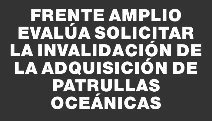 Frente Amplio evalúa solicitar la invalidación de la adquisición de patrullas oceánicas