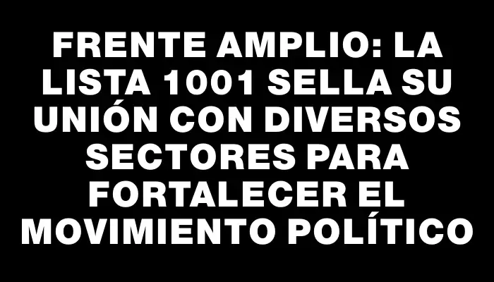 Frente Amplio: la lista 1001 sella su unión con diversos sectores para fortalecer el movimiento político