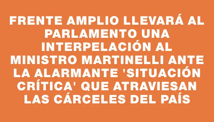 Frente Amplio llevará al Parlamento una interpelación al ministro Martinelli ante la alarmante "situación crítica" que atraviesan las cárceles del país