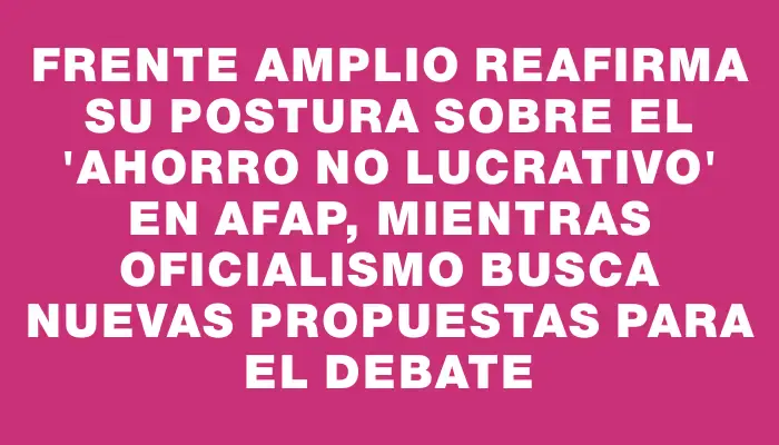 Frente Amplio reafirma su postura sobre el "ahorro no lucrativo" en Afap, mientras oficialismo busca nuevas propuestas para el debate