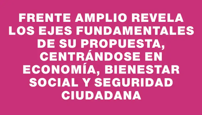 Frente Amplio revela los ejes fundamentales de su propuesta, centrándose en economía, bienestar social y seguridad ciudadana