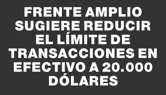 Frente Amplio sugiere reducir el límite de transacciones en efectivo a 20.000 dólares