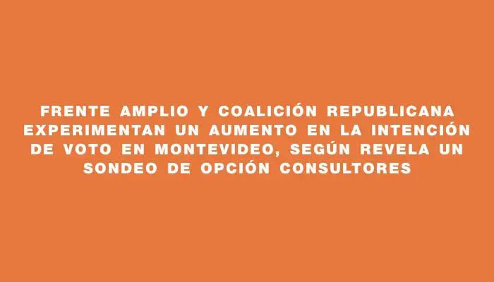 Frente Amplio y Coalición Republicana experimentan un aumento en la intención de voto en Montevideo, según revela un sondeo de Opción Consultores