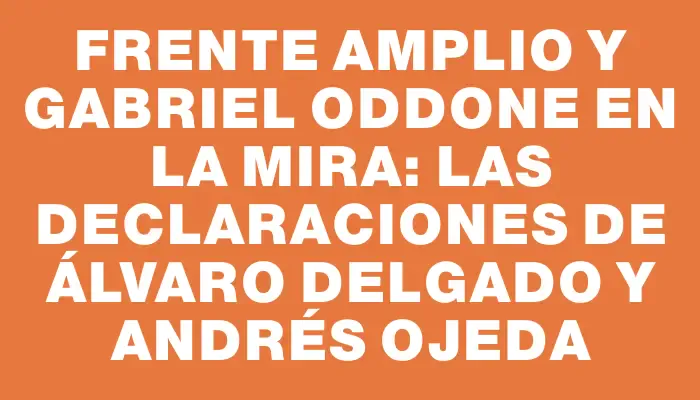 Frente Amplio y Gabriel Oddone en la mira: las declaraciones de Álvaro Delgado y Andrés Ojeda