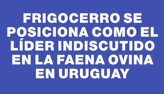 Frigocerro se posiciona como el líder indiscutido en la faena ovina en Uruguay