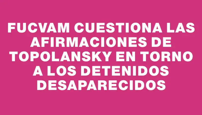 Fucvam cuestiona las afirmaciones de Topolansky en torno a los detenidos desaparecidos