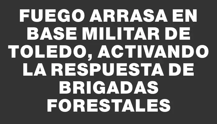 Fuego arrasa en base militar de Toledo, activando la respuesta de brigadas forestales