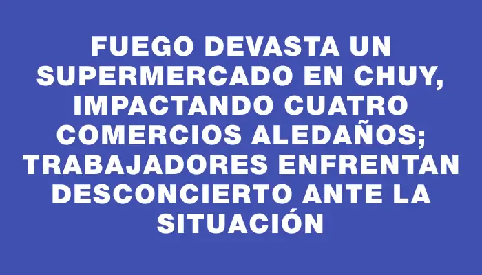 Fuego devasta un supermercado en Chuy, impactando cuatro comercios aledaños; trabajadores enfrentan desconcierto ante la situación