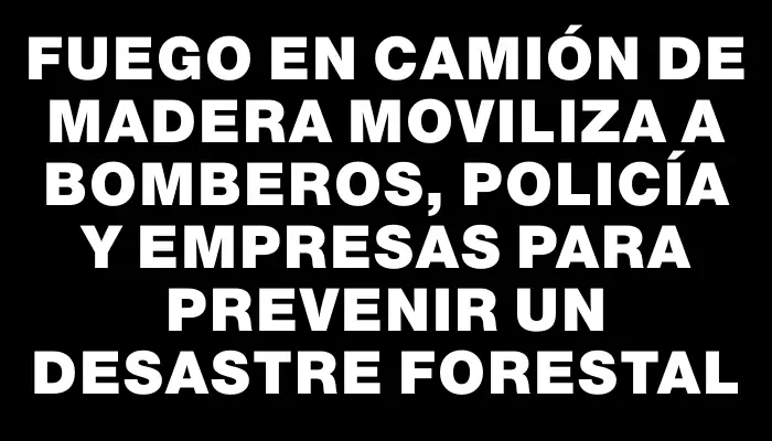Fuego en camión de madera moviliza a Bomberos, Policía y empresas para prevenir un desastre forestal