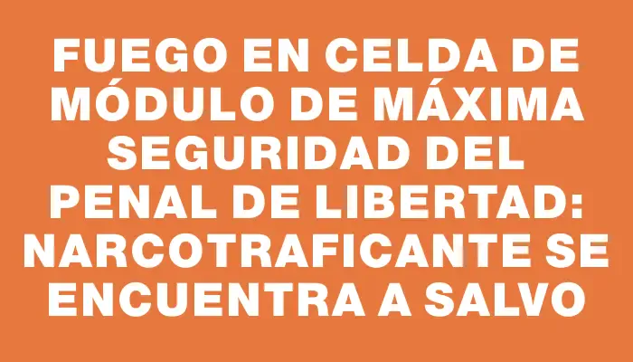 Fuego en celda de módulo de máxima seguridad del Penal de Libertad: narcotraficante se encuentra a salvo