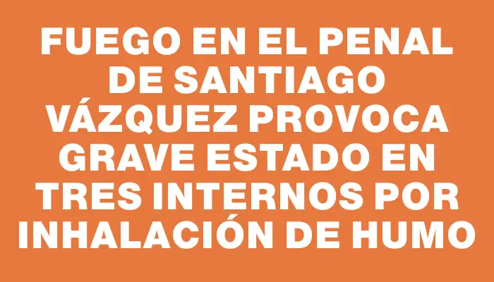 Fuego en el penal de Santiago Vázquez provoca grave estado en tres internos por inhalación de humo