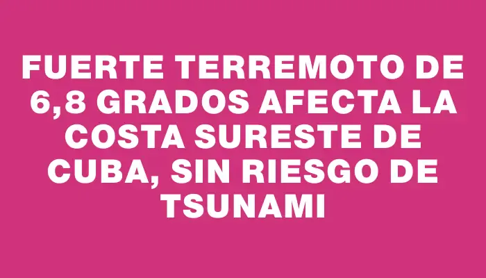 Fuerte terremoto de 6,8 grados afecta la costa sureste de Cuba, sin riesgo de tsunami