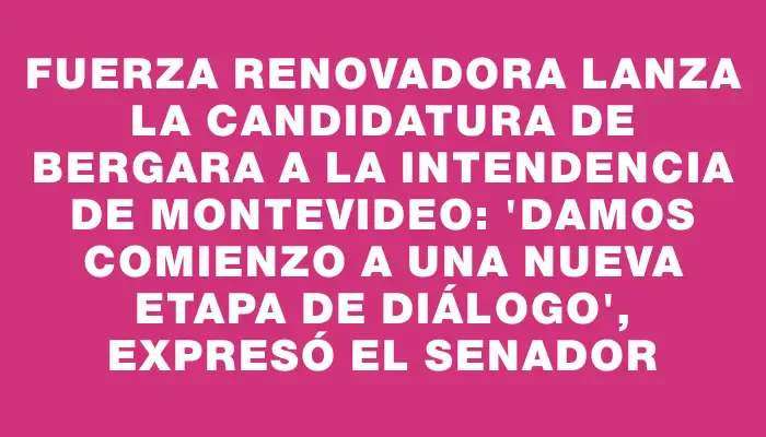 Fuerza Renovadora lanza la candidatura de Bergara a la Intendencia de Montevideo: "Damos comienzo a una nueva etapa de diálogo", expresó el senador