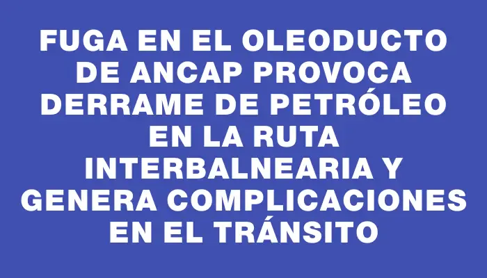 Fuga en el oleoducto de Ancap provoca derrame de petróleo en la ruta Interbalnearia y genera complicaciones en el tránsito