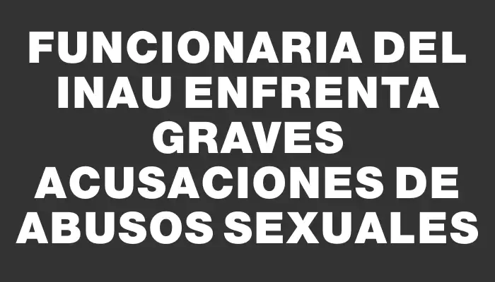 Funcionaria del Inau enfrenta graves acusaciones de abusos sexuales