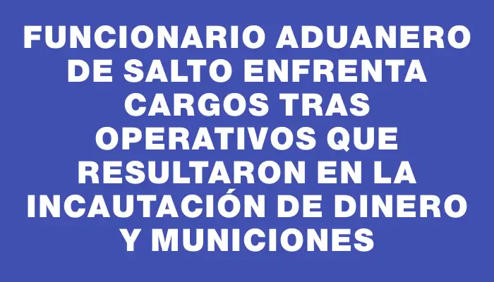 Funcionario aduanero de Salto enfrenta cargos tras operativos que resultaron en la incautación de dinero y municiones