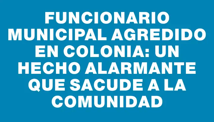 Funcionario municipal agredido en Colonia: un hecho alarmante que sacude a la comunidad