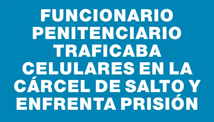 Funcionario penitenciario traficaba celulares en la cárcel de Salto y enfrenta prisión