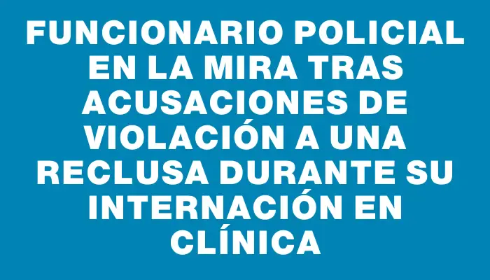 Funcionario policial en la mira tras acusaciones de violación a una reclusa durante su internación en clínica
