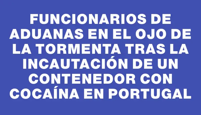 Funcionarios de Aduanas en el ojo de la tormenta tras la incautación de un contenedor con cocaína en Portugal