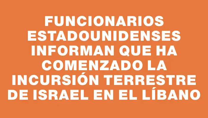 Funcionarios estadounidenses informan que ha comenzado la incursión terrestre de Israel en el Líbano