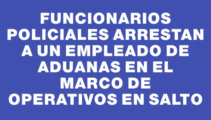 Funcionarios policiales arrestan a un empleado de Aduanas en el marco de operativos en Salto