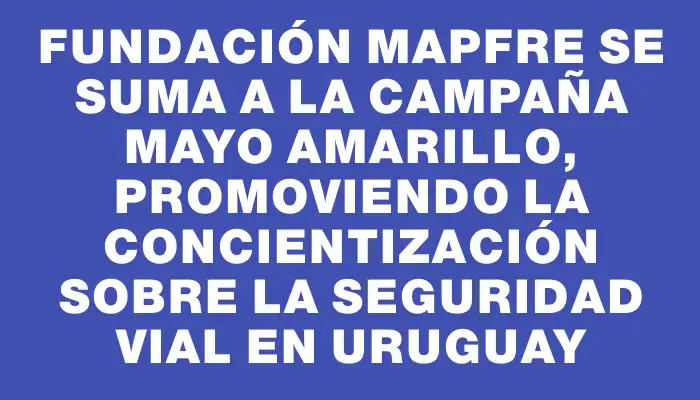 Fundación Mapfre se suma a la campaña Mayo Amarillo, promoviendo la concientización sobre la seguridad vial en Uruguay