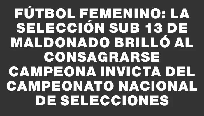 Fútbol femenino: La selección Sub 13 de Maldonado brilló al consagrarse campeona invicta del Campeonato Nacional de Selecciones