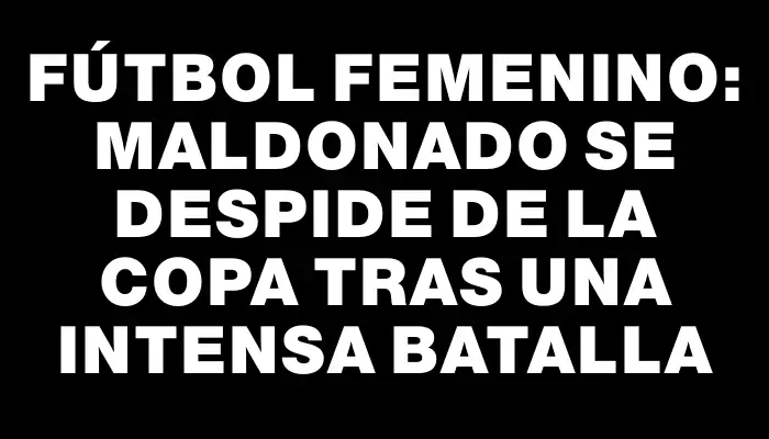 Fútbol Femenino: Maldonado se despide de la copa tras una intensa batalla