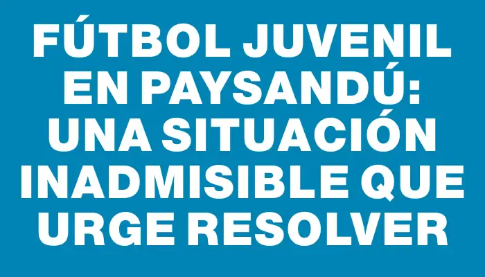 Fútbol juvenil en Paysandú: una situación inadmisible que urge resolver