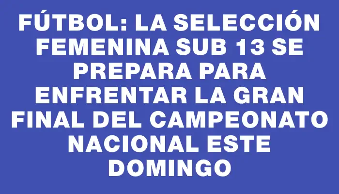 Fútbol: la selección femenina sub 13 se prepara para enfrentar la gran final del Campeonato Nacional este domingo