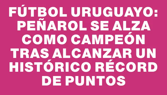 Fútbol Uruguayo: Peñarol se alza como campeón tras alcanzar un histórico récord de puntos