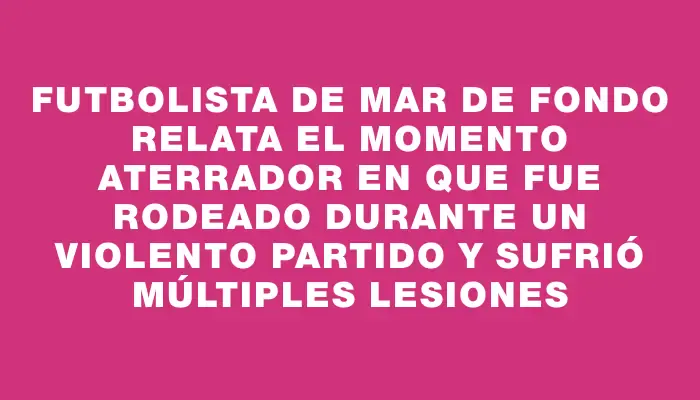 Futbolista de Mar de Fondo relata el momento aterrador en que fue rodeado durante un violento partido y sufrió múltiples lesiones