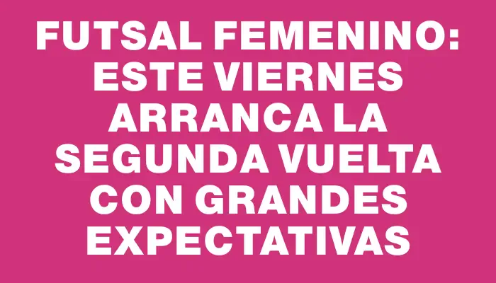 Futsal Femenino: este viernes arranca la segunda vuelta con grandes expectativas