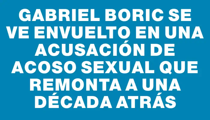 Gabriel Boric se ve envuelto en una acusación de acoso sexual que remonta a una década atrás